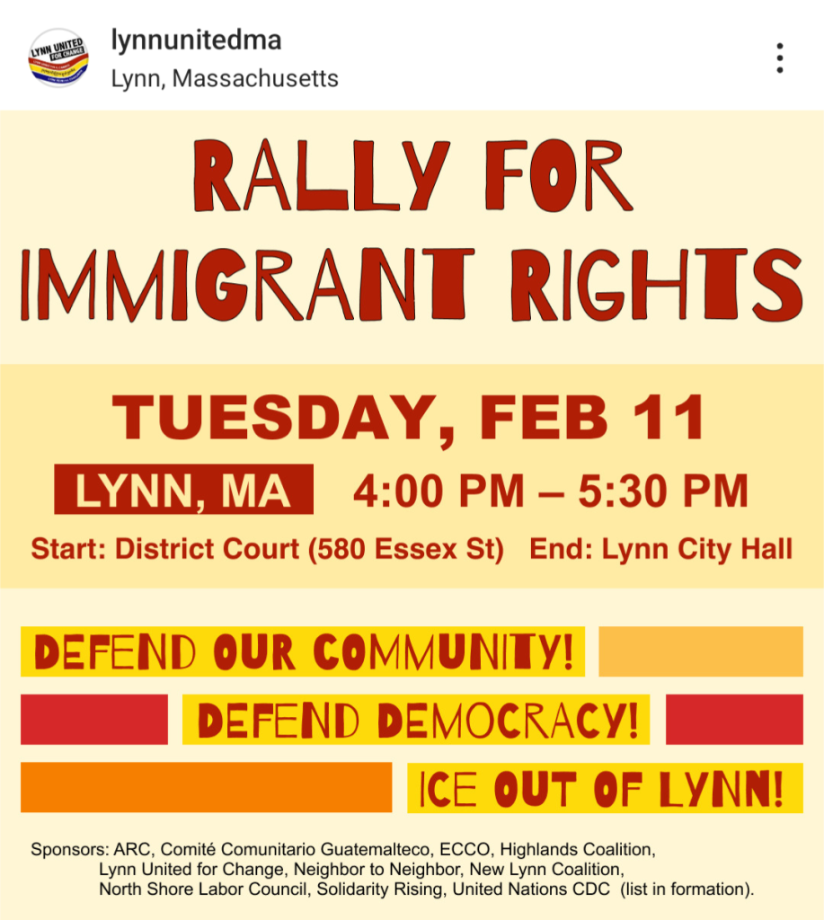 RALLY FOR IMMIGRANT RIGHTS
Tuesday, February 11

Lynn, MA

4:00 PM – 5:30 PM

Start: District Court (580 Essex St) 
End: Lynn City Hall

DEFEND OUR COMMUNITY!
DEFEND DEMOCRACY!
ICE OUT OF LYNN!

Sponsors: ARC, Comité Comunitario Guatemalteco, ECCO, Highlands Coalition, Lynn United for Change, Neighbor to Neighbor, New Lynn Coalition, North Shore Labor Council, Solidarity Rising, United Nations CDC (list in formation).