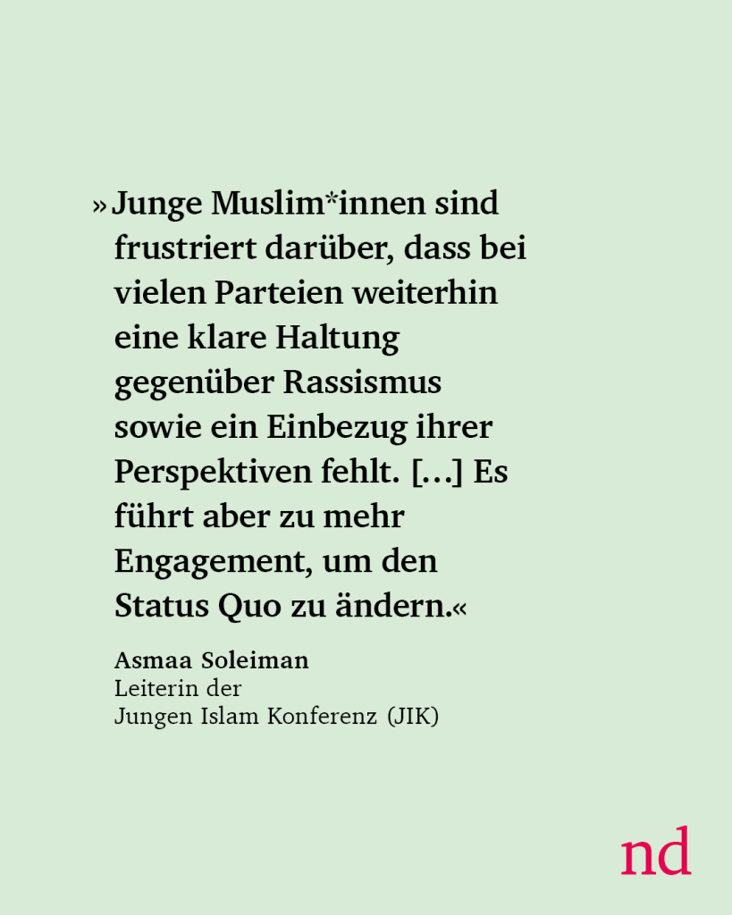 Junge Muslim*innen sind frustriert darüber, dass bei vielen Parteien weiterhin eine klare Haltung gegenüber Rassismus, eine Versachlichung der Debatten um den Islam sowie ein Einbezug ihrer Perspektiven fehlt. […] Es führt zu mehr Engagement, um den Status Quo zu ändern.“
Asmaa Soleiman,
Leiterin der Jungen Islam Konferenz