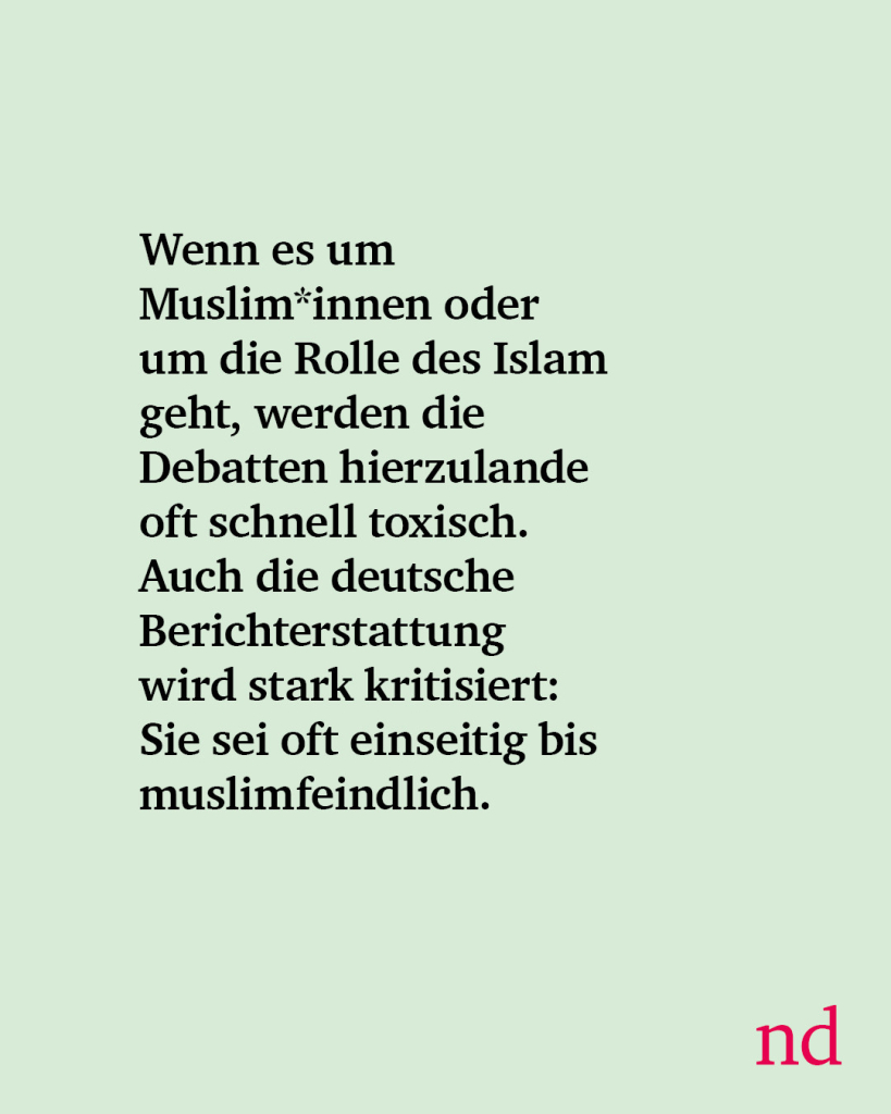 Wenn es um Muslim*innen oder um die Rolle des Islam geht, werden die Debatten hierzulande oft schnell toxisch. Auch die deutsche Berichterstattung wird stark kritisiert: Sie sei oft einseitig bis muslimfeindlich.