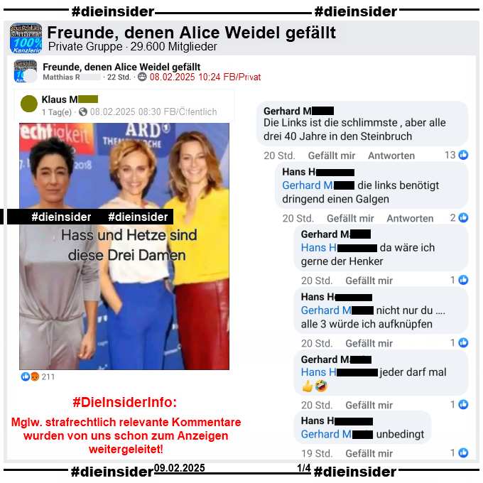 Ein öffentliches Profil verbreitet ein zusammengestelltes Foto von Dunja Hayali (von April 2019), Caren Miosga und Anja Reschke (von September 2018). Auf dem Bild steht "Hass und Hetze sind diese Drei Damen."

Geteilt wird es in der 29.600 Mitglieder großen Gruppe "Freunde, denen Alice Weidel gefällt". Hieraus zeigen wir u.a. den Kommentar von 
Gerhard "Die Links ist die schlimmste , aber alle drei 40 Jahre in den Steinbruch." mit den Antworten von Hans "die links benötigt dringend einen Galgen.", Gerhard "da wäre ich gerne der Henker.", Hans "nicht nur du …. alle 3 würde ich aufknüpfen.", Gerhard "jeder darf mal." und Hans "unbedingt."

Die möglicherweise strafrechtlich relevanten Kommentare wurden von uns schon zum Anzeigen weitergeleitet!
