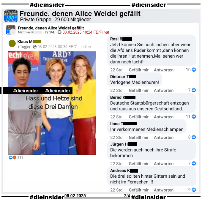 Ein öffentliches Profil verbreitet ein zusammengestelltes Foto von Dunja Hayali (von April 2019), Caren Miosga und Anja Reschke (von September 2018). Auf dem Bild steht "Hass und Hetze sind diese Drei Damen."

Geteilt wird es in der 29.600 Mitglieder großen Gruppe "Freunde, denen Alice Weidel gefällt". Hieraus zeigen wir u.a. die Kommentare 
"Jetzt können Sie noch lachen, aber wenn die Afd ans Ruder kommt ,dann können die ihren Hut nehmen. Mal sehen wer dann noch lacht!", "Verlogene Medienhuren!", "Deutsche Staatsbürgerschaft entzogen und raus aus unseren Deutscheland.", "Ihr verkommenen Medienschlampen.", "Die werden auch noch ihre Strafe bekommen." und "Die drei sollten hinter Gittern sein und nicht im Fernsehen!"

Die möglicherweise strafrechtlich relevanten Kommentare wurden von uns schon zum Anzeigen weitergeleitet!
