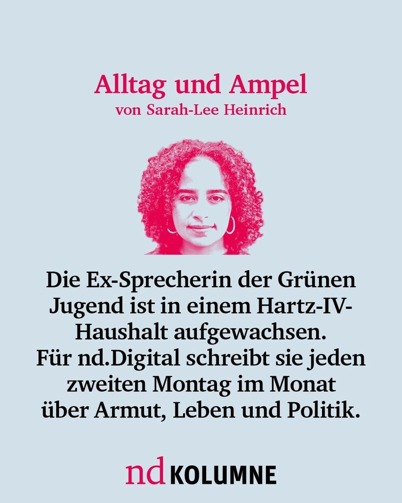 Alltag und Ampel von Sarah-Lee Heinrich
Die Ex-Sprecherin der Grünen Jugend ist in einem Hartz-IV-Haushalt aufgewachsen. Für nd.Digital schreibt sie jeden zweiten Montag im Monat über Armut, Leben und Politik. 