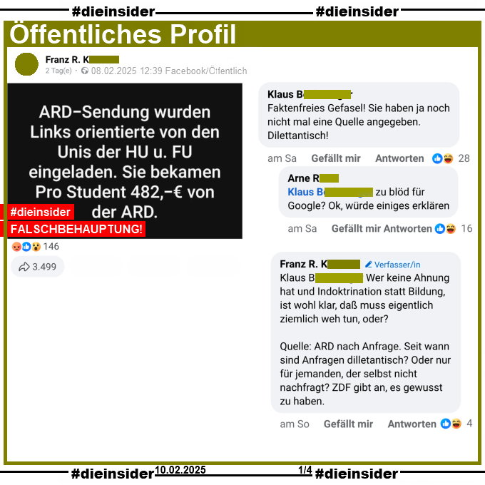 Auf einem öffentlichen Post schreibt der Verfasser "ARD-Sendung wurden Links orientierte von den Unis der HU und FU eingeladen. Sie bekamen Pro Student 482 Euro von der ARD."
Der Beitrag wurde mit dieser Falschbehauptung mittlerweile über 3.500 Mal geteilt!

Wir zeigen hier den Kommentar "Faktenfreies Gefasel! Sie haben ja noch nicht mal eine Quelle angegeben. Dilettantisch!" mit den Antworten "zu blöd für Google? Ok, würde einiges erklären." und des Verfassers: "Wer keine Ahnung hat und Indoktrination statt Bildung, ist wohl klar, daß muss eigentlich ziemlich weh tun, oder?
Quelle: ARD nach Anfrage. Seit wann sind Anfragen dilletantisch? Oder nur für jemanden, der selbst nicht nachfragt? ZDF gibt an, es gewusst zu haben."
