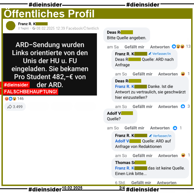 Auf einem öffentlichen Post schreibt der Verfasser "ARD-Sendung wurden Links orientierte von den Unis der HU und FU eingeladen. Sie bekamen Pro Student 482 Euro von der ARD."
Der Beitrag wurde mit dieser Falschbehauptung mittlerweile über 3.500 Mal geteilt!

Wir zeigen hier den Kommentar "Bitte Quelle angeben." mit der Antwort des Verfassers "Quelle: ARD nach Anfrage." und der Kommentiererin "Danke. Ist die Antwort zu vertraulich, sie geschwärzt hier einzustellen?".
Außerdem noch "Quelle?" mit der Antwort des Verfassers "Quelle: ZDF und ARD auf Anfrage von Redaktionen." und "das ist keine Quelle. Einen Link bitte..."
