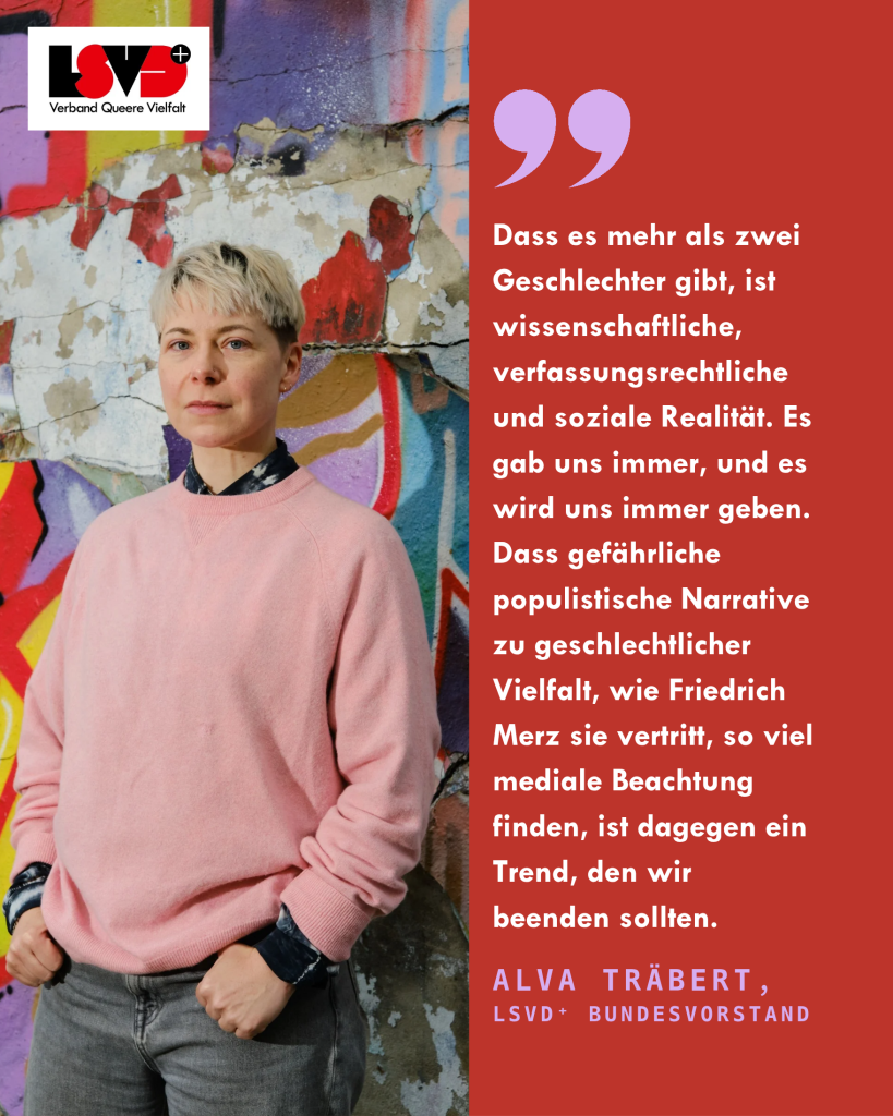 Alva Träbert aus dem LSVD+-Bundesvorstand steht vor einer bunten Wand. Daneben steht das Statement: Dass es mehr als zwei Geschlechter gibt, ist wissenschaftliche, verfassungsrechtliche und soziale Realität. Es gab uns immer, und es wird uns immer geben. Dass gefährliche populistische Narrative zu geschlechtlicher Vielfalt, wie Friedrich Merz sie vertritt, so viel mediale Beachtung finden, ist dagegen ein Trend, den wir beenden sollten.