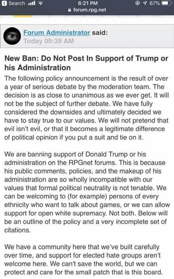 A forum admin posts reads "New Ban: Do Not Post In Support of Trump or his Administration
The following policy announcement is the result of over a year of serious debate by the moderation team. The decision is as close to unanimous as we ever get. It will not be the subject of further debate. We have fully considered the downsides and ultimately decided we have to stay true to our values. We will not pretend that evil isn't evil, or that it becomes a legitimate difference of political opinion if you put a suit and tie on it.
We are banning support of Donald Trump or his administration on the RPGnet forums. This is because his public comments, policies, and the makeup of his administration are so wholly incompatible with our values that formal political neutrality is not tenable. We can be welcoming to (for example) persons of every ethnicity who want to talk about games, or we can allow support for open white supremacy. Not both. Below will be an outline of the policy and a very incomplete set of citations.
We have a community here that we've built carefully over time, and support for elected hate groups aren't welcome here. We can't save the world, but we can protect and care for the small patch that is this board......"