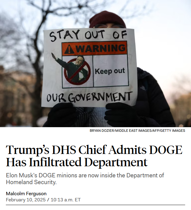 Photo and news headline.

Photo: A protestor holds up a sign with a crossed out Musk doing the Nazi salute and the text, "Stay out of our government."

Headline: 
Trump’s DHS Chief Admits DOGE Has Infiltrated Department

Elon Musk’s DOGE minions are now inside the Department of Homeland Security.

by Malcolm Ferguson
February 10, 2025 / 10:13 a.m. ET