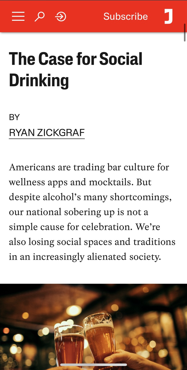 Screenshot from Jacobin. There’s a photo of raised beer glasses being clinked together. Text reads The Case for Social Drinking BY RYAN ZICKGRAF Americans are trading bar culture for wellness apps and mocktails. But despite alcohol's many shortcomings, our national sobering up is not a simple cause for celebration. We're also losing social spaces and traditions in an increasingly alienated society.