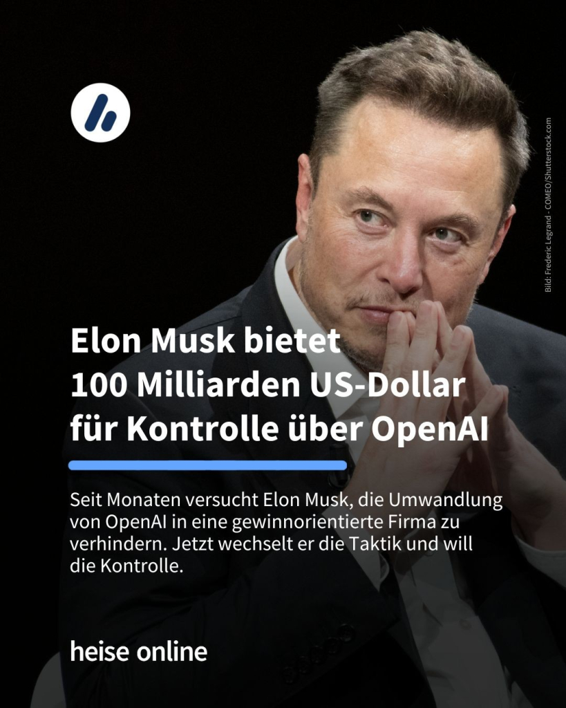 Das Bild zeigt Elon Musk. Als Überschrift steht folgendes im Bild: "Elon Musk bietet
100 Milliarden US-Dollar 
für Kontrolle über OpenAI" dadrunter steht: "Seit Monaten versucht Elon Musk, die Umwandlung von OpenAI in eine gewinnorientierte Firma zu verhindern. Jetzt wechselt er die Taktik und will 
die Kontrolle."