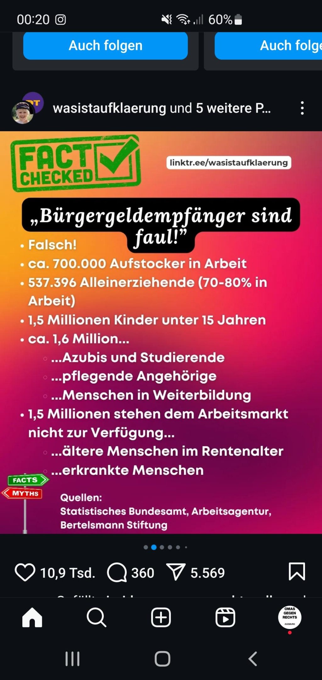 FACT CHECKED
linktr.ee/wasistaufklaerung

„Bürgergeldempfänger sind faul!"
• Falsch!
• ca. 700.000 Aufstocker in Arbeit
• 537.396 Alleinerziehende (70-80% in Arbeit)
• 1,5 Millionen Kinder unter 15 Jahren
• ca. 1,6 Million...
⚫...Azubis und Studierende
⚫...pflegende Angehörige
....Menschen in Weiterbildung
• 1,5 Millionen stehen dem Arbeitsmarkt nicht zur Verfügung...
....ältere Menschen im Rentenalter
...erkrankte Menschen

FACTS
MYTHS

Quellen:
Statistisches Bundesamt, Arbeitsagentur, Bertelsmann Stiftung