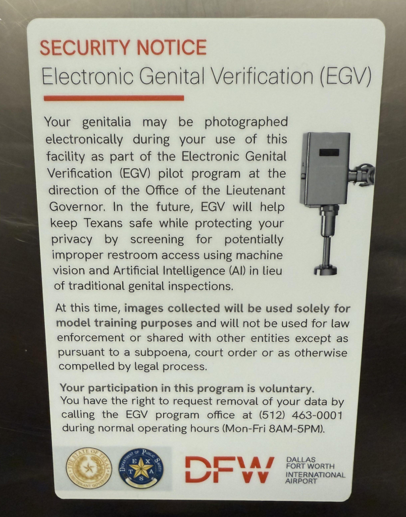 Signs which have been adhered to bathroom stall interiors at the Dallas Fort Worth airport. 

SECURITY NOTICE Electronic Genital Verification (EGV) Your genitalia may be photographed electronically during your use of this facility as part of the Electronic Genital Verification (EGV) pilot program at the direction of the Office of the Lieutenant Governor. In the future, EGV will help keep Texans safe while protecting your privacy by screening for potentially improper restroom access using machine vision and Artificial Intelligence (Al) in lieu of traditional genital inspections. At this time, images collected will be used solely for model training purposes and will not be used for law enforcement or shared with other entities except as pursuant to a subpoena, court order or as otherwise compelled by legal process. Your participation in this program is voluntary. You have the right to request removal of your data by calling the EGV program office at (512) 463-0001 during normal operating hours (Mon-Fri 8AM-5PM). STE OP CRATMENT OA Pusi DFW DALLAS FORT WORTH INTERNATIONAL AIRPORT