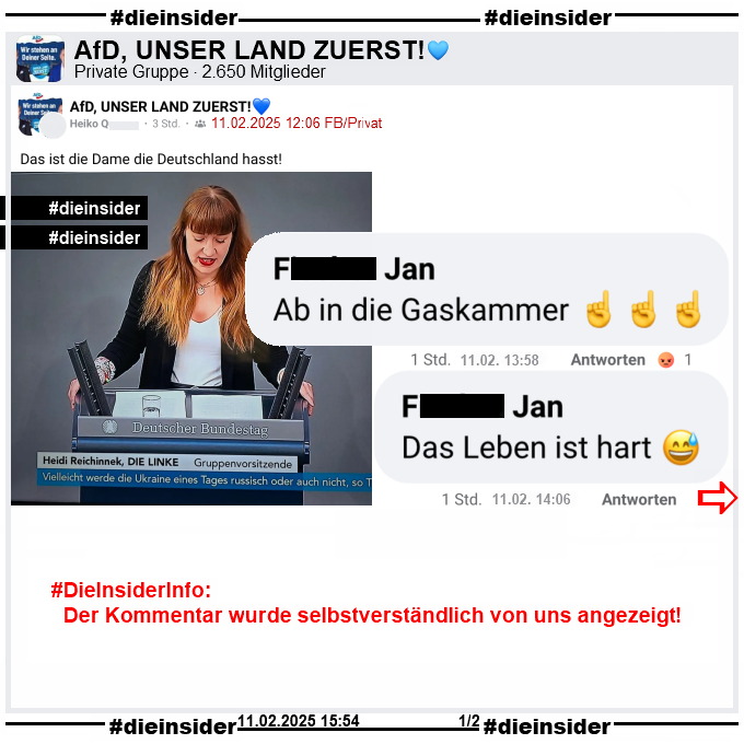 Geteilt wird in der 2.650 Mitglieder großen privaten Gruppe "AfD, UNSER LAND ZUERST!" ein Bild der Bundestagsabgeordneten Heidi Reichinnek von Die Linken aus dem Bundestag und dazu vom Verfasser "Das ist die Dame die Deutschland hasst!" geschrieben.
Der Post ist vom 11.02.2025 12:06 Uhr, unsere Screenshots von 15:54 Uhr. 

Wir zeigen hier auf Slide 1 die Kommentare "Ab in die Gaskammer." mit drei Zeigefinger und "Das Leben ist hart." mit einem lachenden Smiley von Jan. 
Diese beiden Kommentare sind von 13:58 und 14:06 Uhr.

DieInsiderInfo: Der Kommentar wurde von uns angezeigt!
