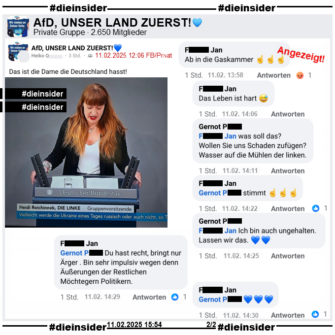 Geteilt wird in der 2.650 Mitglieder großen privaten Gruppe "AfD, UNSER LAND ZUERST!" ein Bild der Bundestagsabgeordneten Heidi Reichinnek von Die Linken aus dem Bundestag und dazu vom Verfasser "Das ist die Dame die Deutschland hasst!" geschrieben.
Der Post ist vom 11.02.2025 12:06 Uhr, unsere Screenshots von 15:54 Uhr. 

Wir zeigen hier auf Slide 2 die Kommentare "Ab in die Gaskammer." mit drei Zeigefinger und "Das Leben ist hart." mit einem lachenden Smiley von Jan. mit den weiteren Antworten von 
Gernot "Jan was soll das? Wollen Sie uns Schaden zufügen? Wasser auf die Mühlen der linken.", 
Jan "Gernot stimmt." mit drei Zeigefinger, 
Gernot "Jan Ich bin auch ungehalten. Lassen wir das." mit zwei blauen Herzen, 
Jan "Gernot Du hast recht, bringt nur Ärger. Bin sehr impulsiv wegen denn Äußerungen der Restlichen Möchtegern Politikern." und wiederum 
Jan mit "Gernot." und drei blauen Herzen.

DieInsiderInfo: Der Kommentar wurde von uns angezeigt!

