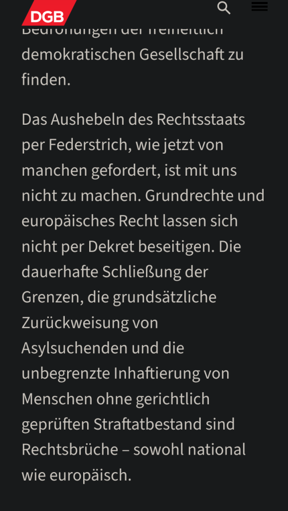 screenshot von einem Auszug aus der Pressemitteilung des DGB, der da lautet:

"Das Aushebeln des Rechtsstaats per Federstrich, wie jetzt von manchen gefordert, ist mit uns nicht zu machen. Grundrechte und europäisches Recht lassen sich nicht per Dekret beseitigen. Die dauerhafte Schließung der Grenzen, die grundsätzliche Zurückweisung von Asylsuchenden und die unbegrenzte Inhaftierung von Menschen ohne gerichtlich geprüften Straftatbestand sind Rechtsbrüche – sowohl national wie europäisch."