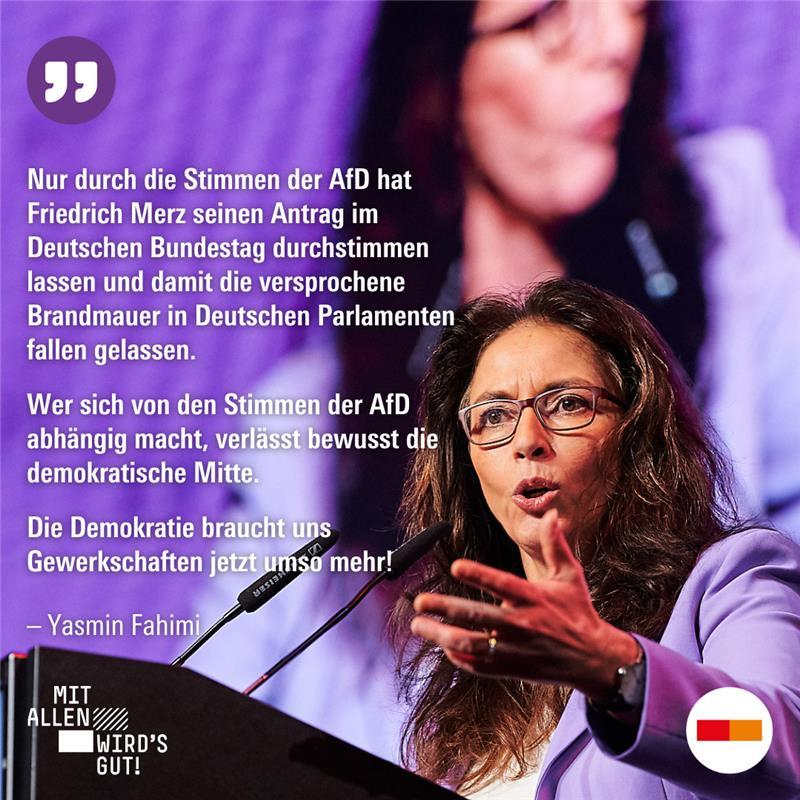 Zitat Yasmin Fahimi: "Nur durch die Stimmen der AfD hat Friedrich Merz seinen Antrag im Deutschen Bundestag durchstimmen lassen und damit die versprochene Brandmauer in deutschen Parlamenten fallen gelassen. Wer sich von den stimmen der AfD abhängig macht, verlässt bewusst die demokratische Mitte. Die Demokratie braucht uns Gewerkschaften jetzt umso mehr!“