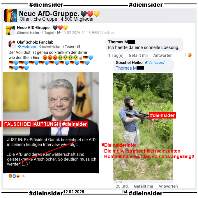 Geteilt wird in der öffentlichen Gruppe "Neue AfD-Gruppe" ein Bild mit Alt-Bundespräsident Joachim Gauck und dem Fake-Zitat "Just in: Ex-Präsident Gauck bezeichnet die AfD in seinem heutigen Inteview wie folgt: <Die AfD und deren Kernwählerschaft sind geitseskranke Arschlöcher. So deutlich muss ich werden (…)>"

Dazu schreibt der Verfasser "Der Vollidiot ist genau so krank im der Birne wie der Stein Eier!"

Wir zeigen auf Slide 1 den Kommentar "Ich haette da eine schnelle Loesung.." und ein GIF des Verfassers als Antwort, auf dem man einen Mann mit Gewehr sieht.

Die möglicherweise strafrechtlich relevanten Kommentare wurden von uns angezeigt!
