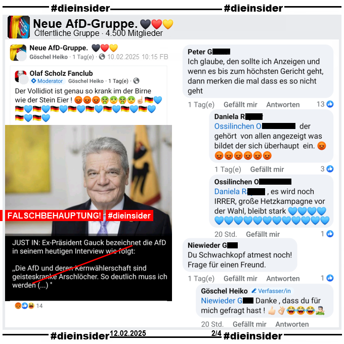 Geteilt wird in der öffentlichen Gruppe "Neue AfD-Gruppe" ein Bild mit Alt-Bundespräsident Joachim Gauck und dem Fake-Zitat "Just in: Ex-Präsident Gauck bezeichnet die AfD in seinem heutigen Inteview wie folgt: <Die AfD und deren Kernwählerschaft sind geitseskranke Arschlöcher. So deutlich muss ich werden (…)>"

Dazu schreibt der Verfasser "Der Vollidiot ist genau so krank im der Birne wie der Stein Eier!"

Wir zeigen auf Slide 2 den Kommentar "ch glaube, den sollte ich Anzeigen und wenn es bis zum höchsten Gericht geht, dann merken die mal dass es so nicht geht." mit den Antworten "er gehört von allen angezeigt was bildet der sich überhaupt ein." und "es wird noch IRRER, große Hetzkampagne vor der Wahl, bleibt stark.".
Weiter zeigen wir noch den Kommentar "Du Schwachkopf atmest noch! Frage für einen Freund." mit der Antwort des Verfassers "Danke , dass du für mich gefragt hast!"

Die möglicherweise strafrechtlich relevanten Kommentare wurden von uns angezeigt!
