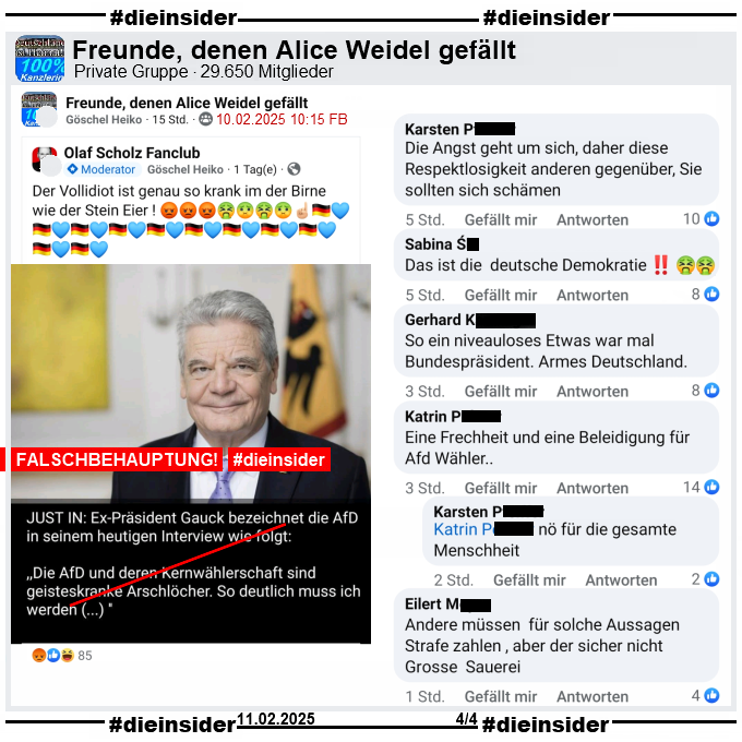 Geteilt wurde das Bild mit Alt-Bundespräsident Joachim Gauck und dem Fake-Zitat "Just in: Ex-Präsident Gauck bezeichnet die AfD in seinem heutigen Inteview wie folgt: <Die AfD und deren Kernwählerschaft sind geitseskranke Arschlöcher. So deutlich muss ich werden (…)>" auch in der privaten Gruppe "Freunde, denen Alice Weidel gefällt".

Auch hier schreibt der Verfasser "Der Vollidiot ist genau so krank im der Birne wie der Stein Eier!"
Die Screenshots haben wir gestern am 11.02. gemacht und mittlerweile wurde der Beitrag gelöscht.

Wir zeigen auf Slide 4 die Kommentare "Die Angst geht um sich, daher diese Respektlosigkeit anderen gegenüber, Sie sollten sich schämen.", "Das ist die deutsche Demokratie!", "So ein niveauloses Etwas war mal Bundespräsident. Armes Deutschland.", "Andere müssen für solche Aussagen Strafe zahlen, aber der sicher nicht Grosse Sauerei." und "Eine Frechheit und eine Beleidigung für Afd Wahler.." mit der Antwort "nö für die gesamte Menschheit."

