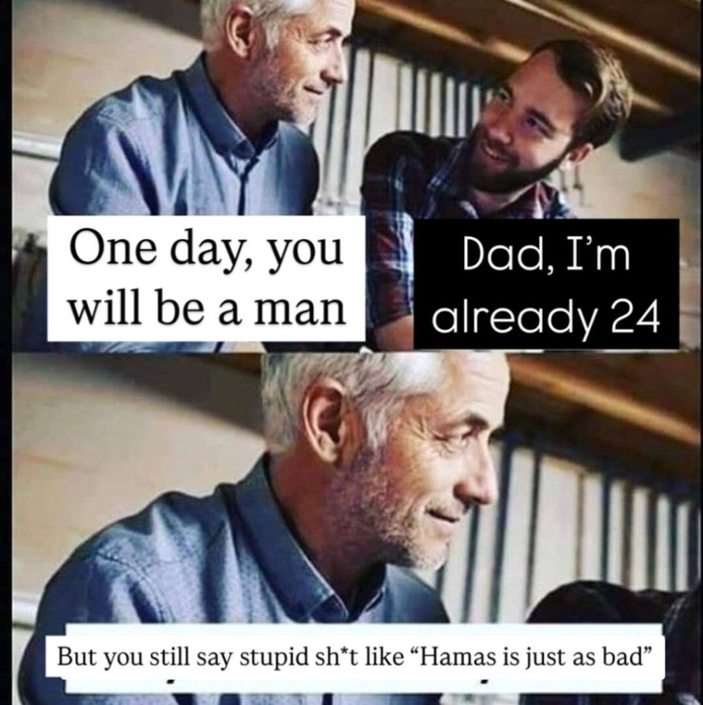 A man and his son sitting together. The man says "one day, you will be a man", the son replying "dad, I'm 24" and the older man answering "but you still say stupid sh*t like "Hamas is just as bad"