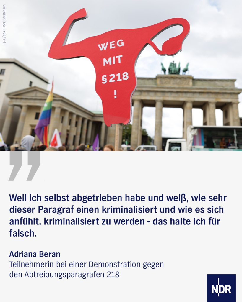 "Weil ich selbst abgetrieben habe und weiß, wie sehr dieser Paragraf einen kriminalisiert und wie es sich anfühlt, kriminalisiert zu werden - das halte ich für falsch."

Adriana Beran
Teilnehmerin bei einer Demonstration gegen  den Abtreibungsparagrafen 218  