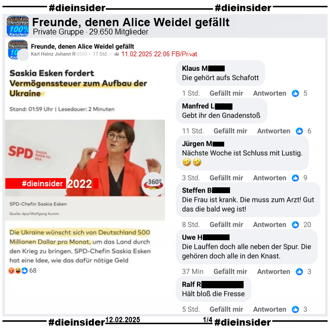 Geteilt wird in der Gruppe "Freunde, denen Alice Weidel gefällt" ein Bild mit dem Bericht "Saskia Esken fordert Vermögenssteuer zum Aufbau der Ukraine" und weiter heißt es "Die Ukraine wünscht sich von Deutschland 500 Millionen Dollar pro Monat,..."
Das dieser Bericht von Oktober 2022 ist, wird nicht erwähnt.

Wir zeigen auf Slide 1 u.a. die Kommentare 
"Die gehört aufs Schafott.", "Gebt ihr den Gnadenstoß.", "Nächste Woche ist Schluss mit Lustig.", "Die Frau ist krank. Die muss zum Arzt! Gut das die bald weg ist!", "Die Lauffen doch alle neben der Spur. Die gehören doch alle in den Knast." und "Hält bloß die Fresse."
