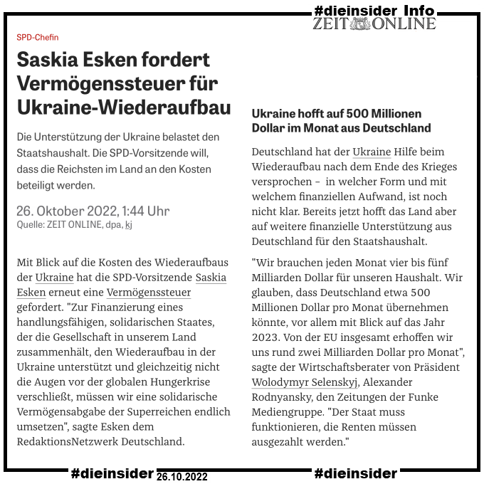 Als Info zeigen wir hier den Zeit online Artikel vom 26.10.2022 "Saskia Esken fordert Vermögenssteuer für Ukraine-Wiederaufbau."

"Die Unterstützung der Ukraine belastet den Staatshaushalt. Die SPD-Vorsitzende will, dass die Reichsten im Land an den Kosten beteiligt werden."

