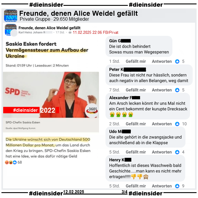 Geteilt wird in der Gruppe "Freunde, denen Alice Weidel gefällt" ein Bild mit dem Bericht "Saskia Esken fordert Vermögenssteuer zum Aufbau der Ukraine" und weiter heißt es "Die Ukraine wünscht sich von Deutschland 500 Millionen Dollar pro Monat,..."
Das dieser Bericht von Oktober 2022 ist, wird nicht erwähnt.

Wir zeigen auf Slide 3 u.a. die Kommentare 
"Die ist doch behindert. Sowas muss man Wegesperren.", "Diese Frau ist nicht nur hässlich, sondern auch negativ in allen Belangen, weg damit.", "Am Arsch lecken könnt ihr uns Mal nicht ein Cent bekommt der kurupte Drecksack.", "Die alte gehört in die zwangsjacke und anschließend ab in die Klappse." und "Hoffentlich ist dieses Waschweib bald Geschichte... man kann es nicht mehr ertragen!"
