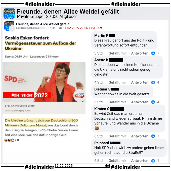 Geteilt wird in der Gruppe "Freunde, denen Alice Weidel gefällt" ein Bild mit dem Bericht "Saskia Esken fordert Vermögenssteuer zum Aufbau der Ukraine" und weiter heißt es "Die Ukraine wünscht sich von Deutschland 500 Millionen Dollar pro Monat,..."
Das dieser Bericht von Oktober 2022 ist, wird nicht erwähnt.

Wir zeigen auf Slide 4 u.a. die Kommentare 
"Diese Frau gehört aus der Politik und Verantwortung sofort entbunden!", "Die hat doch wohl einen Kopfschuss hat die Ukraine uns nicht schon genug gekostet.", "Wer hat sowas in die Welt gesetzt.", "Es wird Zeit das man erst mal Deutschland wieder aufbaut. Nimm dir ne Schaufel und Wander aus in die Ukraine." und "Halt SPD, aber wir bzw andere gehen lieber gehen rechts auf die Straße!?"
