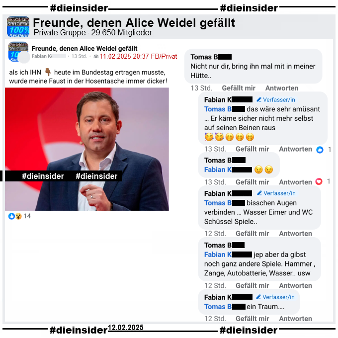 Geteilt wird in der Gruppe "Freunde, denen Alice Weidel gefällt" ein Bild von Lars Klingbeil, Vorsitzender der SPD und 
"als ich IHN heute im Bundestag ertragen musste, wurde meine Faust in der Hosentasche immer dicker!"

Wir zeigen dazu den Kommentar von 
Tomas: "Nicht nur dir, bring ihn mal mit in meiner Hütte.." mit den Antworten von  
Fabian Verfasser: "das wäre sehr amüsant … Er käme sicher nicht mehr selbst auf seinen Beinen raus.", 
Tomas: "(Zwei zwinkerndes Emoji)", 
Fabian Verfasser: "bisschen Augen verbinden … Wasser Eimer und WC Schüssel Spiele..", 
Tomas: jep aber da gibst noch ganz andere Spiele. Hammer ,Zange, Autobatterie, Wasser.. usw." und 
Fabian Verfasser: "ein Traum..."
