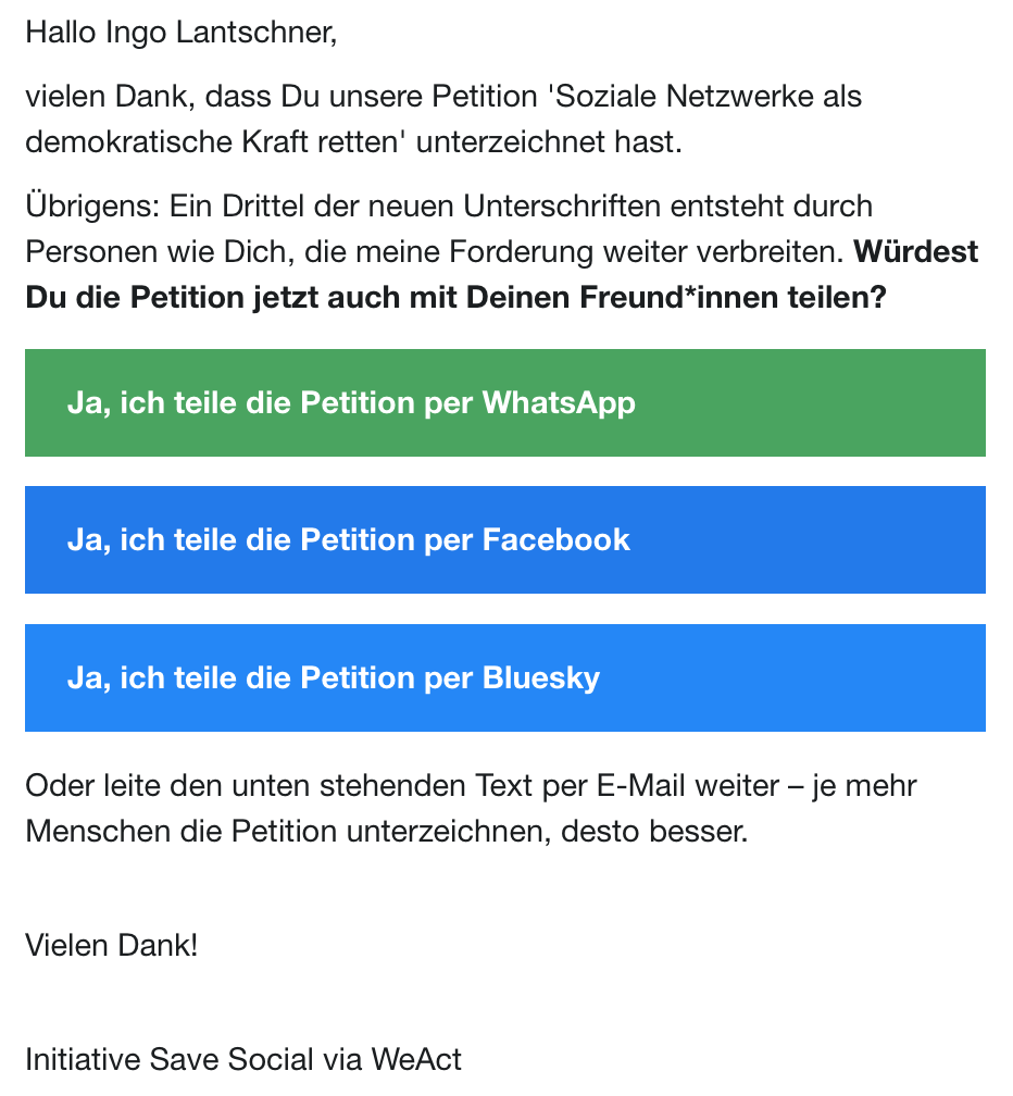 Screenshot: Hallo Ingo Lantschner,
vielen Dank, dass Du unsere Petition 'Soziale Netzwerke als
demokratische Kraft retten' unterzeichnet hast.
Übrigens: Ein Drittel der neuen Unterschriften entsteht durch
Personen wie Dich, die meine Forderung weiter verbreiten. Würdest
Du die Petition jetzt auch mit Deinen Freund*innen teilen?
Ja, ich teile die Petition per WhatsApp
Ja, ich teile die Petition per Facebook
Ja, ich teile die Petition per Bluesky
Oder leite den unten stehenden Text per E-Mail weiter - je mehr
Menschen die Petition unterzeichnen, desto besser.
Vielen Dank!
Initiative Save Social via WeAct