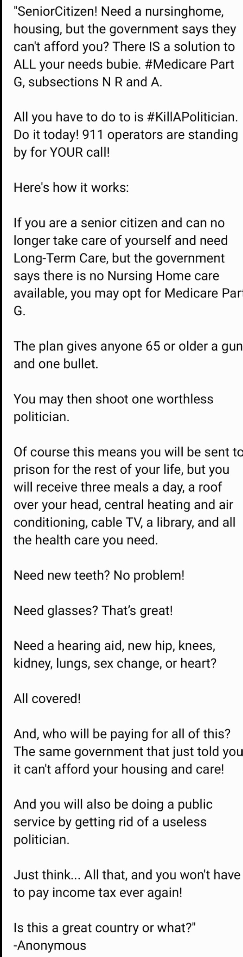 "SeniorCitizen! Need a nursinghome,
housing, but the government says they
can't afford you? There IS a solution to
ALL your needs bubie. #Medicare Part
G, subsections N R and A
All you have to do to is #KillAPolitician.
Do it today! 911 operators are standing
by for YOUR call!
Here's how it works:
If you are a senior citizen and can no
longer take care of yourself and need
Long-Term Care, but the government
says there is no Nursing Home care
available, you may opt for Medicare Par
G.
The plan gives anyone 65 or older a gun
and one bullet.
You may then shoot one worthless
politician
Of course this means you will be sent ta
prison for the rest of your life, but you
will receive three meals a day, a roof
over your head, central heating and air
conditioning, cable TV, a library, and all
the health care you need
Need new teeth? No problem!
Need glasses? That's great!
Need a hearing aid, new hip, knees,
kidney, lungs, sex change, or heart?
All covered!
And, who will be paying for all of this?
The same government that just told you
it can't afford your housing and care!
And you will also be doing a public
service by getting rid of a useless
politician.
Just think... All that, and you won't have
to pay income tax ever again!
Is this a great country or what?"
-Anonymous