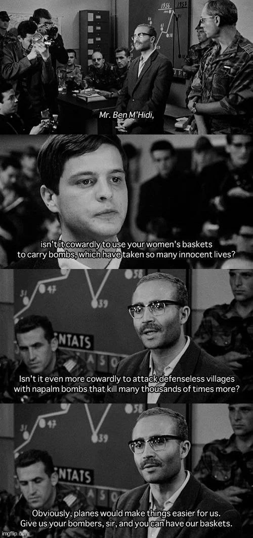 Four frames of the film The Battle of Algiers, with the following exchange:

Reporter: Mr. Ben M'Hidi, isn't it cowardly to use your women's baskets to carry bombs, which have taken so many innocent lives?

M'Hidi: Irn't it even more cowardly to attack defenseless villages with napalm bombs that kill many thousand times more? Obviously, planes would make things easier for us. Give us your bombers, sir, and you can have our baskets.