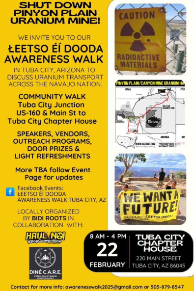 SHUT DOWN PINYON PLAIN URANIUM MINE!

We invite you to our
LEETSO EI DOODA
AWARENESS WALK
In Tuba City, Arizona to discuss uranium transport across the Navajo Nation.

COMMUNITY WALK
Tuba City Junction 
US-160 & Main St to Tuba City Chapter House

SPEAKERS, VENDORS, OUTREACH PROGRAMS, DOOR PRIZES & LIGHT REFRESHMENTS

More TBA follow Event Page for updates
8 AM - 4 PM
FEBRUARY 22