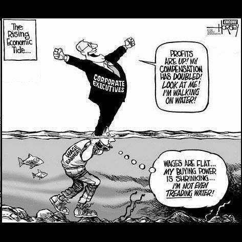 Political cartoon from 2020:
"The Rising Economic Tide..."
[Corporate Executive standing on the shoulders of Wage Earners with water up to their eye-balls]
Corporate Executives, "Profits are up! My compensation has DOUBLED! Look at me! I'm Walking on water!"
Wage Earners, "WAGED ARE FLAT... MY BUYING POWER IS SHRINKING... I'M NOT EVEN TREADING WATER!"
