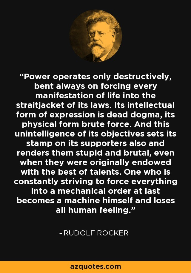 "Power operates only destructively, bent always on forcing every manifestation of life into the straitjacket of its laws. Its intellectual form of expression is dead dogma, its physical form brute force. And this unintelligence of its objectives sets its stamp on its supporters also and renders them stupid and brutal, even when they were originally endowed with the best of talents. One who is constantly striving to force everything into a mechanical order at last becomes a machine himself and loses all human feeling."

— Rudolf Rocker