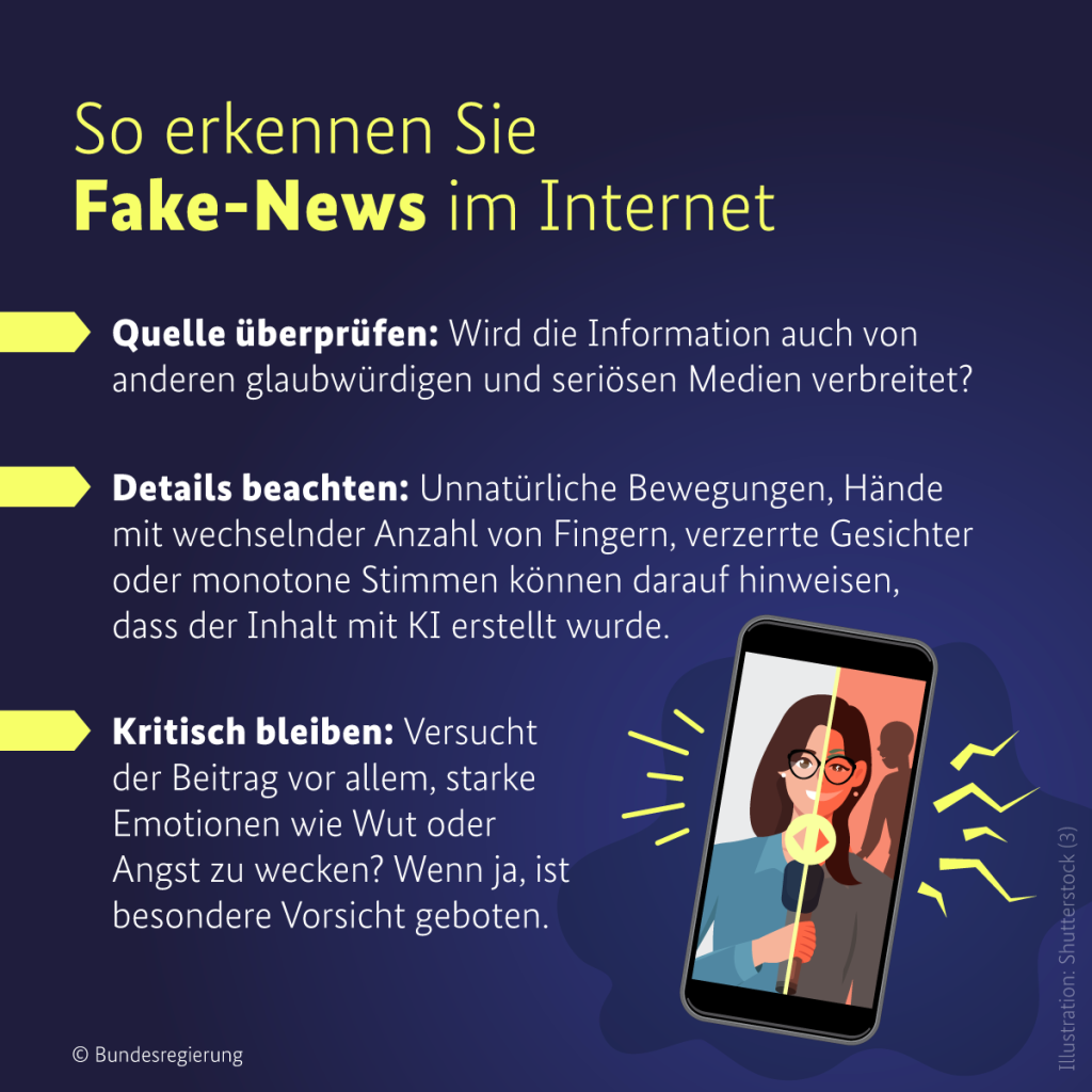 Eine Info-Grafik mit dem Titel „So erkennen Sie Fake-News im Internet“. Die Grafik hat einen dunkelblauen Hintergrund mit gelben und weißen Textelementen. Drei Tipps werden gegeben:
Quelle überprüfen: Wird die Information auch von anderen glaubwürdigen und seriösen Medien verbreitet?
Details beachten: Unnatürliche Bewegungen, Hände mit wechselnder Anzahl von Fingern, verzerrte Gesichter oder monotone Stimmen können darauf hinweisen, dass der Inhalt mit KI erstellt wurde.   
Kritisch bleiben: Versucht der Beitrag vor allem, starke Emotionen wie Wut oder Angst zu wecken? Wenn ja, ist besondere Vorsicht geboten.
Auf der rechten Seite der Grafik wird ein Smartphone mit einem geteilten Bild angezeigt: Links eine reale Nachrichtensprecherin, rechts eine KI-generierte, verzerrte Version. Gelbe Linien deuten auf mögliche Manipulationen hin