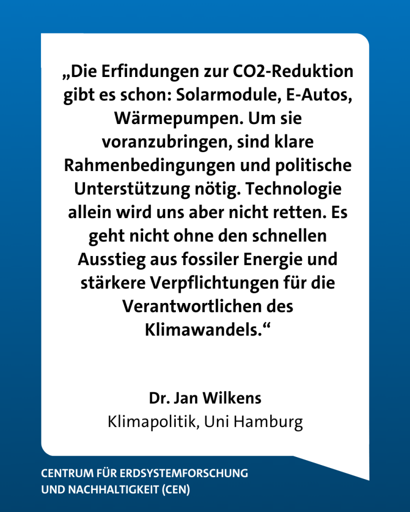 Dr. Jan Wilkens, Forscher über Klimapolitik, ordnet das vorangeganene Zitat ein: "Die Erfindungen zur CO2-Reduktion gibt es schon: Solarmodule, E-Autos, Wärmepumpen. Um sie voranzubringen, sind klare Rahmenbedingungen und politische Unterstützung nötig. Technologie allein wird uns aber nicht retten. Es geht nicht ohne den schnellen Ausstieg aus fossiler Energie und stärkere Verpflichtungen für die Verantwortlichen des Klimawandels."