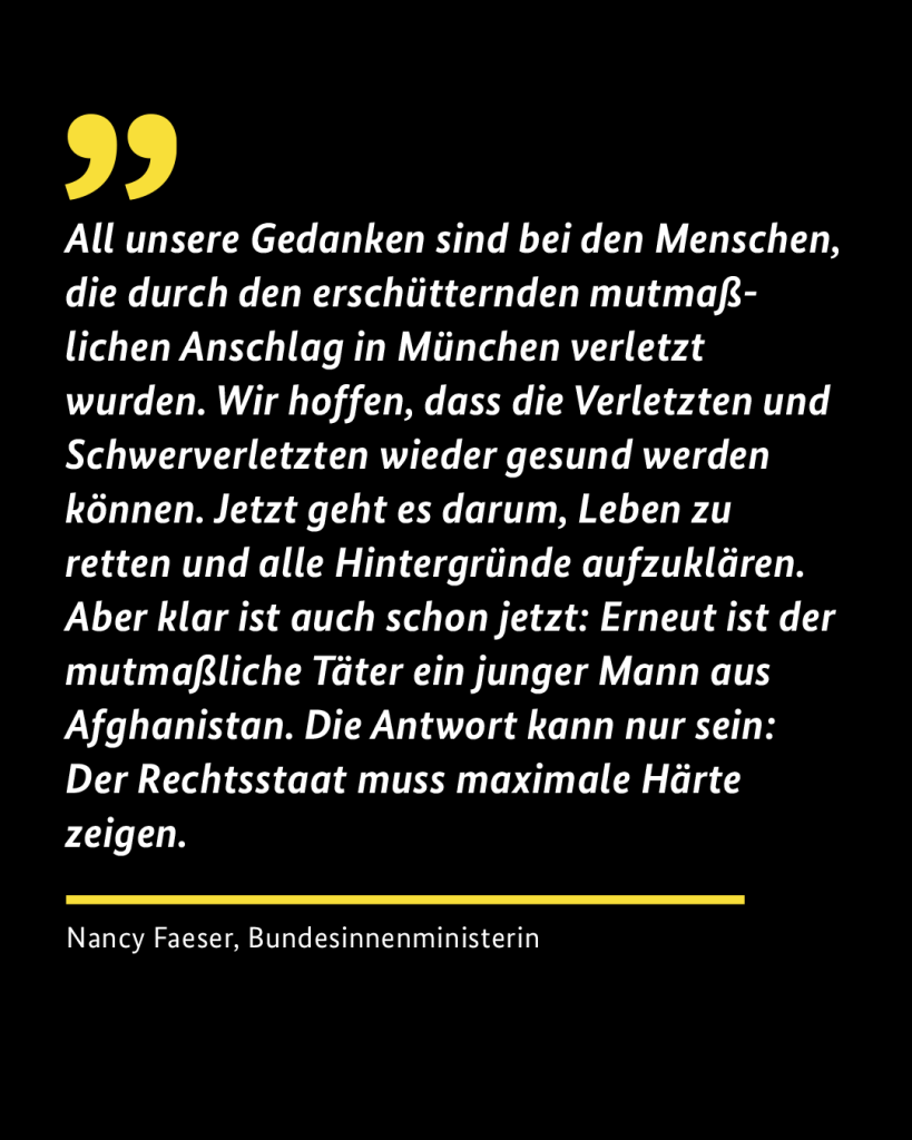 Zitat der Innenministerin Nancy Faeser: "All unsere Gedanken sind bei den Menschen, die durch den erschütternden mutmaßlichen Anschlag in München verletzt wurden. Wir hoffen, dass die Verletzten und Schwerverletzten wieder gesund werden können. 
Jetzt geht es darum, Leben zu retten und alle Hintergründe aufzuklären. Aber klar ist auch schon jetzt: Erneut ist der mutmaßliche Täter ein junger Mann aus Afghanistan. Die Antwort kann nur sein: Der Rechtsstaat muss maximale Härte zeigen."