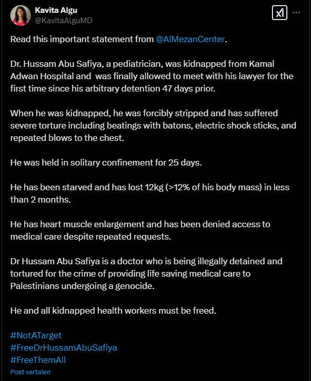 Screenshot of a tweet by Kavita Algu
@KavitaAlguMD
Read this important statement from 
@AlMezanCenter
. 
Dr. Hussam Abu Safiya, a pediatrician, was kidnapped from Kamal Adwan Hospital and  was finally allowed to meet with his lawyer for the first time since his arbitrary detention 47 days prior. 

When he was kidnapped, he was forcibly stripped and has suffered severe torture including beatings with batons, electric shock sticks, and repeated blows to the chest. 

He was held in solitary confinement for 25 days. 

He has been starved and has lost 12kg (>12% of his body mass) in less than 2 months. 

He has heart muscle enlargement and has been denied access to medical care despite repeated requests. 

Dr Hussam Abu Safiya is a doctor who is being illegally detained and tortured for the crime of providing life saving medical care to Palestinians undergoing a genocide. 

He and all kidnapped health workers must be freed. 

#NotATarget
#FreeDrHussamAbuSafiya 
#FreeThemAll
6:28 p.m. · 12 feb. 2025
