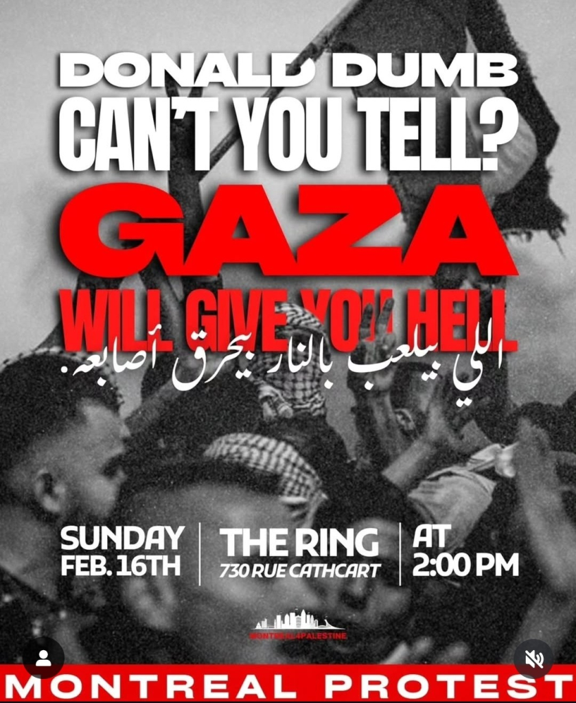 A protest poster with a black-and-white background image of people raising a flag features bold red and white text. The top text reads "DONALD DUMB CAN'T YOU TELL?" in large white capital letters. Below, "GAZA" is written in oversized red letters, followed by "WILL GIVE YOU HELL" in red and white text. Arabic text is also included. The lower section provides event details: "SUNDAY FEB. 16TH," "THE RING, 730 RUE CATHCART," and "AT 2:00 PM." The bottom of the poster displays "MONTREAL PROTEST" in bold red letters, with a skyline graphic labeled "Montreal 4 Palestine."