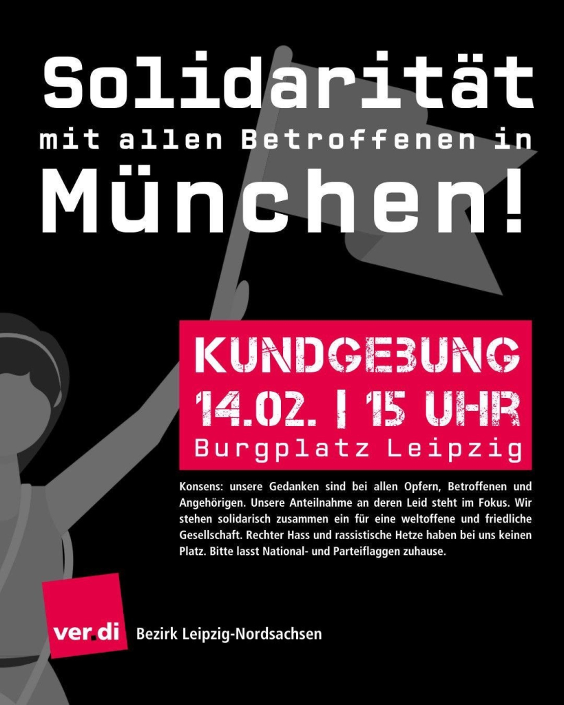 Solidarität mit allen Betroffenen in München!

Kundgebung
14.02. | 15 Uhr
Burgplatz Leipzig

Konsens: unsere Gedanken sind bei allen Opfern, Betroffenen und Angehörigen. Unsere Anteilnahme an deren Leid steht im Fokus. Wir stehen solidarisch zusammen ein für eine weltoffene und friedliche Gesellschaft. Rechter Hass und rassistische Hetze haben bei uns keinem Platz. Bitte lasst National- und Parteifahnen zuhause.

ver.di Bezirk Leipzig-Nordsachen