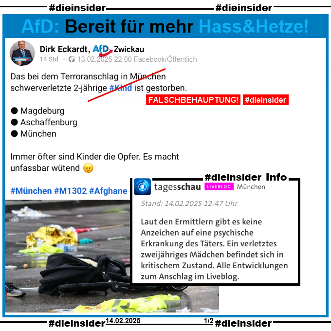 Dirk Eckardt von der AfD in Zwickau teilt gestern am 13.02.2025 um 22:00 Uhr nach dem Anschlag auf die Verdi-Demo in München 

"Das bei dem Terroranschlag in München schwerverletzte 2-jährige #Kind ist gestorben.
Magdeburg - Aschaffenburg - München.
Immer öfter sind Kinder die Opfer. Es macht unfassbar wütend.
#München #M1302 #Afghane #Remigration"

Wir zeigen dazu als Info den tagesschau Bericht von Stand 14.02.2025 12:47 Uhr. Hier heißt es "Laut den Ermittlern gibt es keine Anzeichen auf eine psychische Erkrankung des Täters. Ein verletztes zweijähriges Mädchen befindet sich in kritischem Zustand. Alle Entwicklungen zum Anschlag im Liveblog."
