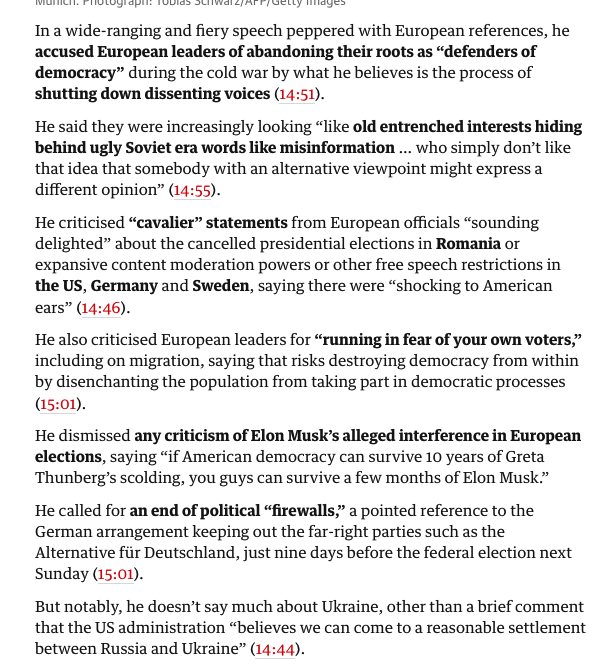 A summary of the speech -


In a wide-ranging and fiery speech peppered with European references, he
accused European leaders of abandoning their roots as "defenders of
democracy" during the cold war by what he believes is the process of
shutting down dissenting voices (14:51).
He said they were increasingly looking "like old entrenched interests hiding
behind ugly Soviet era words like misinformation ... who simply don't like
that idea that somebody with an alternative viewpoint might express a
different opinion" (14:55).
He criticised "cavalier" statements from European officials "sounding
delighted" about the cancelled presidential elections in Romania or
expansive content moderation powers Or other free speech restrictions in
the US, Germany and Sweden, saying there were "shocking to American
ears" (14:46).

between Russia and Ukraine" (14:44).