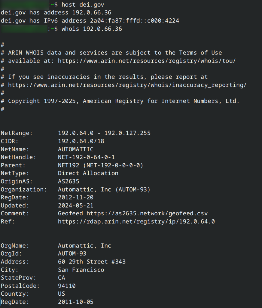 host dei.gov
dei.gov has address 192.0.66.36

whois 192.0.66.26

NetRange:       192.0.64.0 - 192.0.127.255
CIDR:           192.0.64.0/18
NetName:        AUTOMATTIC
NetHandle:      NET-192-0-64-0-1
Parent:         NET192 (NET-192-0-0-0-0)
NetType:        Direct Allocation
OriginAS:       AS2635
Organization:   Automattic, Inc (AUTOM-93)
RegDate:        2012-11-20
Updated:        2024-05-21
Comment:        Geofeed https://as2635.network/geofeed.csv
Ref:            https://rdap.arin.net/registry/ip/192.0.64.0

OrgName:        Automattic, Inc
OrgId:          AUTOM-93
Address:        60 29th Street #343
City:           San Francisco
StateProv:      CA
PostalCode:     94110
Country:        US
RegDate:        2011-10-05
