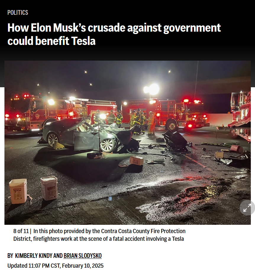 News headline and photo with caption.

Headline: 
Politics
How Elon Musk’s crusade against government could benefit Tesla
By Kimberly Kindy and Brian Slodysko  
Updated 11:07 PM CST, February 10, 2025

Photo: A wrecked Tesla surrounded by firetrucks

Caption: In this photo provided by the Contra Costa County Fire Protection District, firefighters work at the scene of a fatal accident involving a Tesla