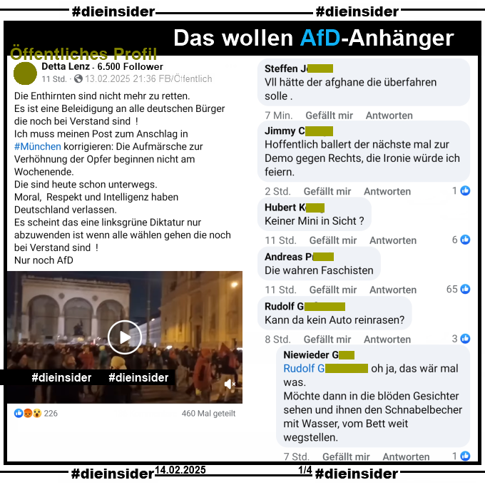 Geteilt wird auf einem öffentlichen Profil ein Video der Demo "Gegen Rassismus und Instrumentalisierung" in München am Abend nach dem schrecklichen Anschlag auf die Verdi-Demo!
Der Verfasser postet u.a. dazu "Die Enthirnten sind nicht mehr zu retten. Es ist eine Beleidigung an alle deutschen Bürger die noch bei Verstand sind! Ich muss meinen Post zum Anschlag in #München korrigieren: Die Aufmärsche zur Verhöhnung der Opfer beginnen nicht am Wochenende. Die sind heute schon unterwegs. Moral, Respekt und Intelligenz haben Deutschland verlassen. Es scheint das eine linksgrüne Diktatur nur abzuwenden ist wenn alle wählen gehen die noch bei Verstand sind!"

Wir zeigen u.a. die Kommentare "Vll hätte der afghane die überfahren solle.", "Hoffentlich ballert der nächste mal zur Demo gegen Rechts, die Ironie würde ich feiern.", "Keiner Mini in Sicht?", "Die wahren Faschisten." und "Kann da kein Auto reinrasen?" mit der Antwort "oh ja, das wär mal was. Möchte dann in die blöden Gesichter sehen und ihnen den Schnabelbecher mit Wasser, vom Bett weit wegstellen."

Die möglicherweise strafrechtlich relevanten Kommentare wurden von uns angezeigt!
