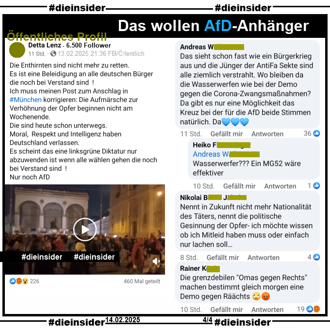 Geteilt wird auf einem öffentlichen Profil ein Video der Demo "Gegen Rassismus und Instrumentalisierung" in München am Abend nach dem schrecklichen Anschlag auf die Verdi-Demo!
Der Verfasser postet u.a. dazu "Die Enthirnten sind nicht mehr zu retten."

Wir zeigen u.a. den Kommentar "Das sieht schon fast wie ein Bürgerkrieg aus und die Jünger der AntiFa Sekte sind alle ziemlich verstrahlt. Wo bleiben da die Wasserwerfen wie bei der Demo gegen die Corona-Zwangsmaßnahmen? Da gibt es nur eine Möglichkeit das Kreuz bei der für die AfD beide Stimmen natürlich. Da." mit der Antwort "Wasserwerfer??? Ein MG52 wäre effektiver.", außerdem noch "Nennt in Zukunft nicht mehr Nationalität des Täters, nennt die politische Gesinnung der Opfer- ich möchte wissen ob ich Mitleid haben muss oder einfach nur lachen soll..." und "Die grenzdebilen "Omas gegen Rechts" machen bestimmt gleich morgen eine Demo gegen Räächts."

Die möglicherweise strafrechtlich relevanten Kommentare wurden von uns angezeigt!
