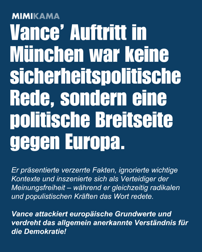 Vance’ Auftritt in München war keine sicherheitspolitische Rede, sondern eine politische Breitseite gegen Europa.  
Er präsentierte verzerrte Fakten, ignorierte wichtige Kontexte und inszenierte sich als Verteidiger der Meinungsfreiheit – während er gleichzeitig radikalen und populistischen Kräften das Wort redete.

Vance attackiert europäische Grundwerte und verdreht das allgemein anerkannte Verständnis für die Demokratie!