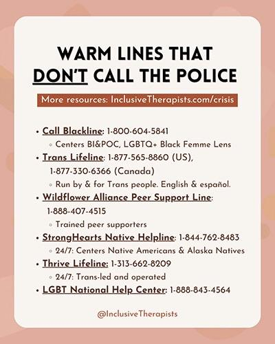 WARM LINES THAT DON'T CALL THE POLICE
More resources: Inclusive Therapists.com/crisis
• Call Blackline: 1-800-604-5841
• Centers BI&POC, LGBTQ+ Black Femme Lens
• Trans Lifeline: 1-877-565-8860 (US),
1-877-330-6366 (Canada)
• Run by & for Trans people. English & español.
• Wildflower Alliance Peer Support Line:
1-888-407-4515
• Trained peer supporters
• StrongHearts Native Helpline: 1-844-762-8483
• 24/7: Centers Native Americans & Alaska Natives
• Thrive Lifeline: 1-313-662-8209
• 24/7: Trans-led and operated
• LGBT National Help Center: 1-888.843-4564
@Inclusive Therapists