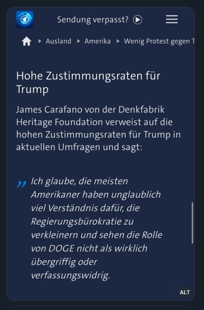 Screenshot der Meldung der Tagesschau:

"Hohe Zustimmungsraten für Trump

James Carafano von der Denkfabrik Heritage Foundation verweist auf die hohen Zustimmungsraten für Trump in aktuellen Umfragen und sagt:

Ich glaube, die meisten Amerikaner haben unglaublich viel Verständnis dafür, die Regierungsbürokratie zu verkleinern und sehen die Rolle von DOGE nicht als wirklich übergriffig oder verfassungswidrig."